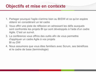 Objectifs et mise en contexte
1. Partager pourquoi l'agile s'arrime bien au BI/DW et ce qu'on espère
obtenir en considérant un tel cadre
2. Vous offrir une piste de réflexion en adressant les défis auxquels
sont confrontés les projets BI qui sont développés à l'aide d'un cadre
Agile. C'est un survol.
3. La conférence vous offrira des outils afin de vous permettre
d'appliquer un cadre Agile à vos projets
BI ou DW
4. Nous assumons que vous êtes familiers avec Scrum, ses bénéfices
et le cadre de base (terminologie)
 