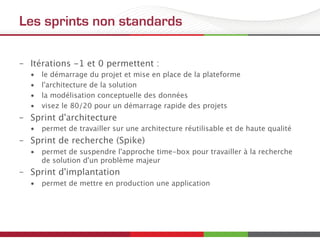 Les sprints non standards
–  Itérations -1 et 0 permettent :
•  le démarrage du projet et mise en place de la plateforme
•  l'architecture de la solution
•  la modélisation conceptuelle des données
•  visez le 80/20 pour un démarrage rapide des projets
–  Sprint d'architecture
•  permet de travailler sur une architecture réutilisable et de haute qualité
–  Sprint de recherche (Spike)
•  permet de suspendre l'approche time-box pour travailler à la recherche
de solution d'un problème majeur
–  Sprint d'implantation
•  permet de mettre en production une application
 