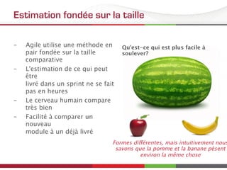 Estimation fondée sur la taille
–  Agile utilise une méthode en
pair fondée sur la taille
comparative
–  L'estimation de ce qui peut
être 
livré dans un sprint ne se fait
pas en heures
–  Le cerveau humain compare
très bien
–  Facilité à comparer un
nouveau 
module à un déjà livré
Qu'est-ce qui est plus facile à
soulever?
Formes différentes, mais intuitivement nous
savons que la pomme et la banane pèsent
environ la même chose
 