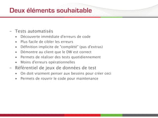 Deux éléments souhaitable
–  Tests automatisés
•  Découverte immédiate d'erreurs de code
•  Plus facile de cibler les erreurs
•  Déﬁnition implicite de "complété" (pas d'extras)
•  Démontre au client que le DW est correct
•  Permets de réaliser des tests quotidiennement
•  Moins d'erreurs opérationnelles
–  Référentiel de jeux de données de test
•  On doit vraiment penser aux besoins pour créer ceci
•  Permets de rouvrir le code pour maintenance
 