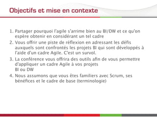 Objectifs et mise en contexte
1.  Partager pourquoi l'agile s'arrime bien au BI/DW et ce qu'on
espère obtenir en considérant un tel cadre
2.  Vous offrir une piste de réﬂexion en adressant les déﬁs
auxquels sont confrontés les projets BI qui sont développés à
l'aide d'un cadre Agile. C'est un survol.
3.  La conférence vous offrira des outils aﬁn de vous permettre
d'appliquer un cadre Agile à vos projets  
BI ou DW
4.  Nous assumons que vous êtes familiers avec Scrum, ses
bénéﬁces et le cadre de base (terminologie)
 