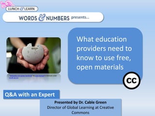 Q&A with an Expert 
presents… 
What education 
providers need to 
know to use free, 
open materials 
Presented by Dr. Cable Green 
Director of Global Learning at Creative 
Commons 
“Wikipedia mini globe handheld” by Lane Hartwell is licensed under 
CC BY-SA 3.0 
 