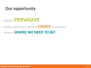 Mobile Marketing Association 14
Our opportunity
• Mobile is PERVASIVE
• Mobile is becoming a channel of CHOICE by customer...