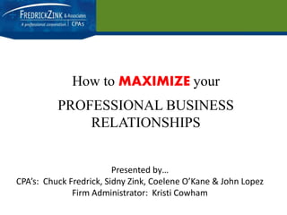 How to MAXIMIZE your 
PROFESSIONAL BUSINESS 
RELATIONSHIPS 
Presented by… 
CPA’s: Chuck Fredrick, Sidny Zink, Coelene O’Kane & John Lopez 
Firm Administrator: Kristi Cowham 
 