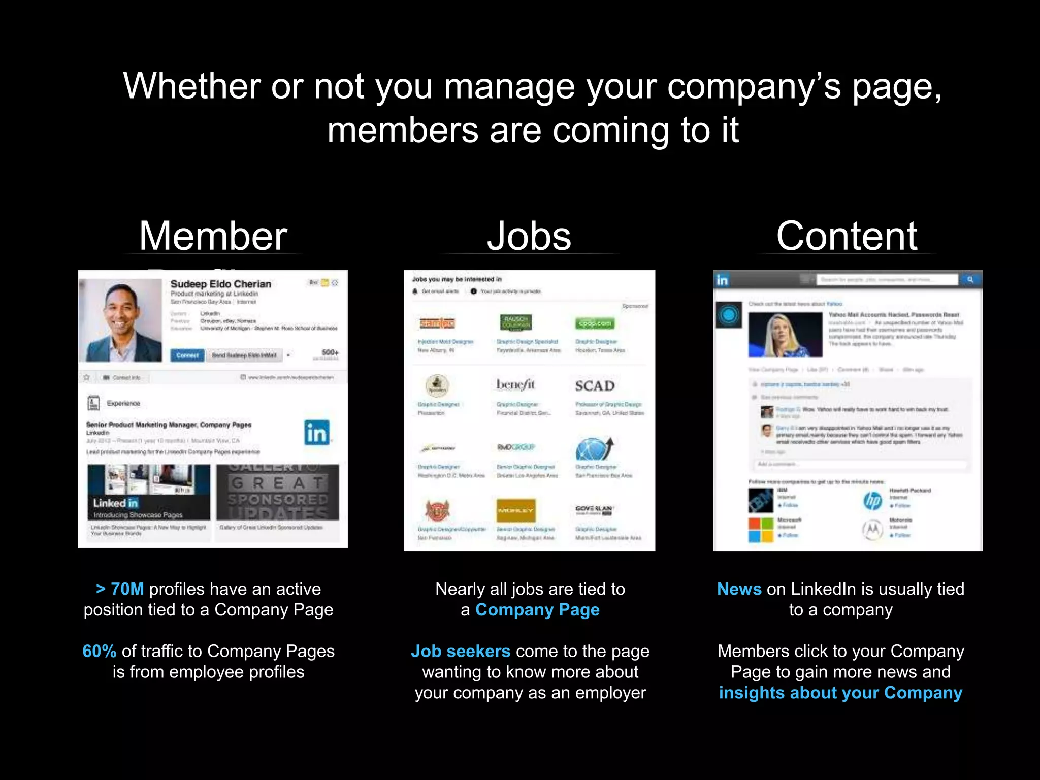 Whether or not you manage your company’s page,
members are coming to it
Member
Profiles
Jobs Content
> 70M profiles have an active
position tied to a Company Page
60% of traffic to Company Pages
is from employee profiles
Nearly all jobs are tied to
a Company Page
Job seekers come to the page
wanting to know more about
your company as an employer
News on LinkedIn is usually tied
to a company
Members click to your Company
Page to gain more news and
insights about your Company
 