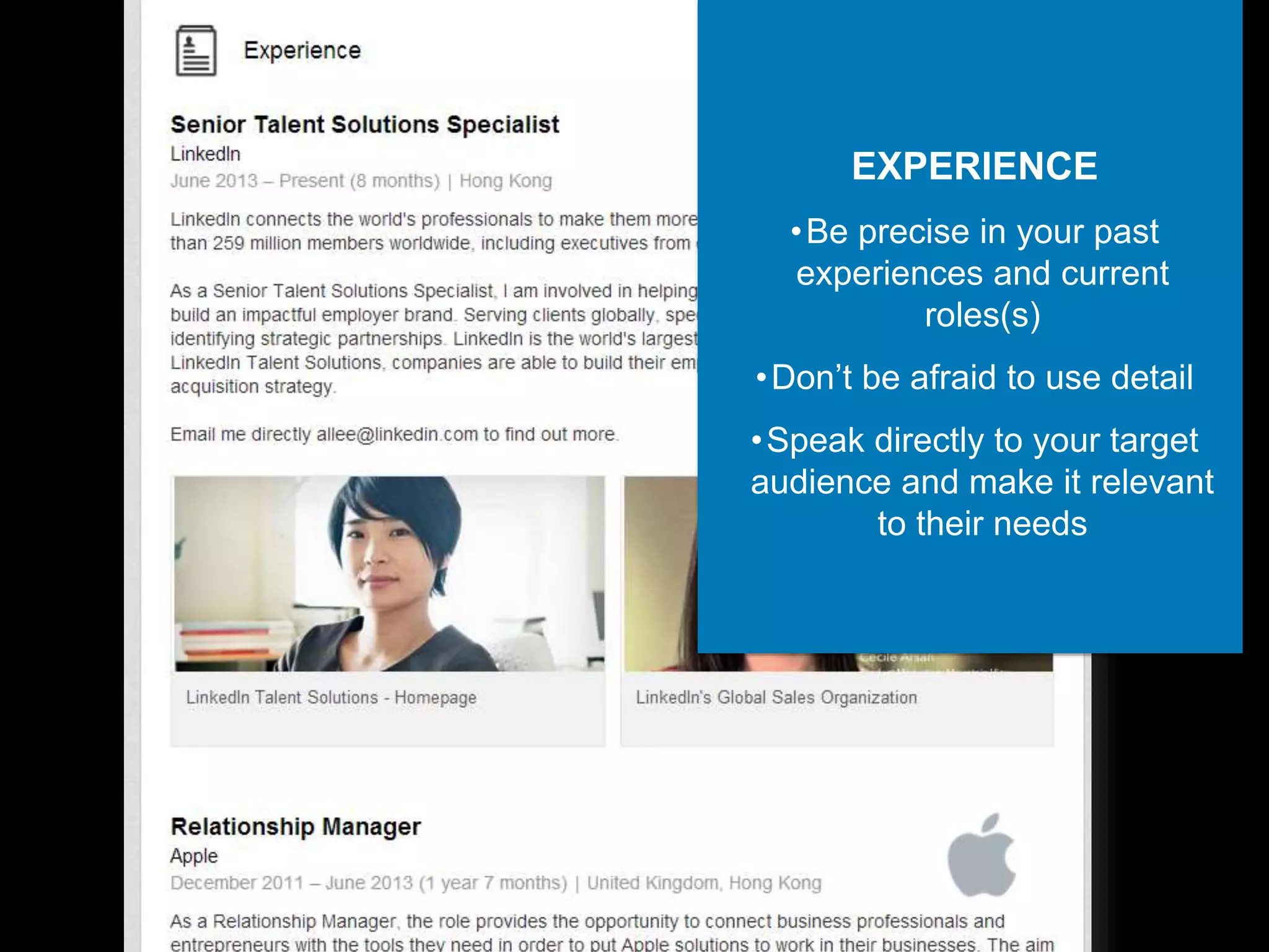 EXPERIENCE
•Be precise in your past
experiences and current
roles(s)
•Don’t be afraid to use detail
•Speak directly to your target
audience and make it relevant
to their needs
 