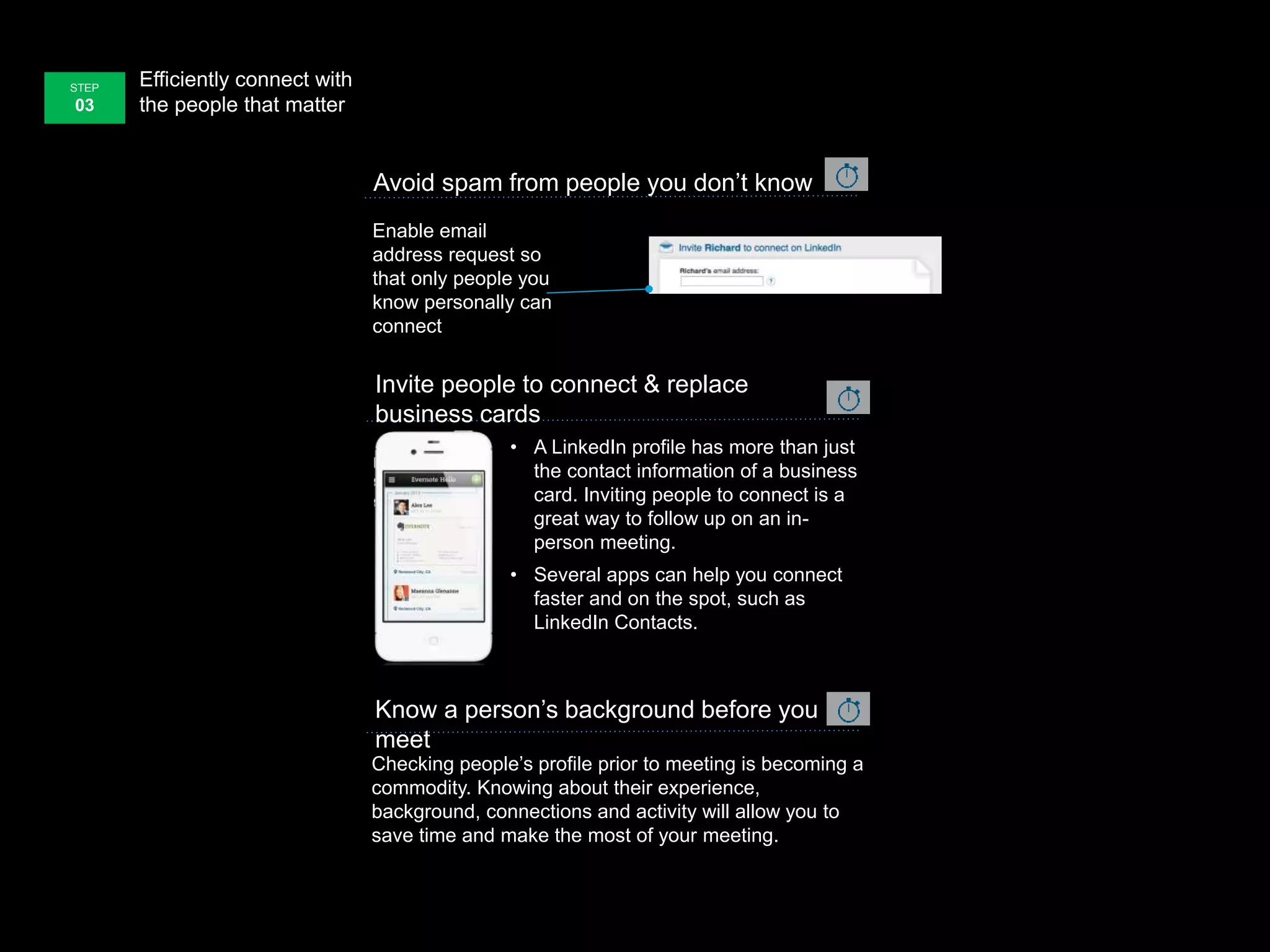 Efficiently connect with
the people that matter
STEP
03
Avoid spam from people you don’t know
Enable email
address request so
that only people you
know personally can
connect
Invite people to connect & replace
business cards
• A LinkedIn profile has more than just
the contact information of a business
card. Inviting people to connect is a
great way to follow up on an in-
person meeting.
• Several apps can help you connect
faster and on the spot, such as
LinkedIn Contacts.
Checking people’s profile prior to meeting is becoming a
commodity. Knowing about their experience,
background, connections and activity will allow you to
save time and make the most of your meeting.
Know a person’s background before you
meet
 
