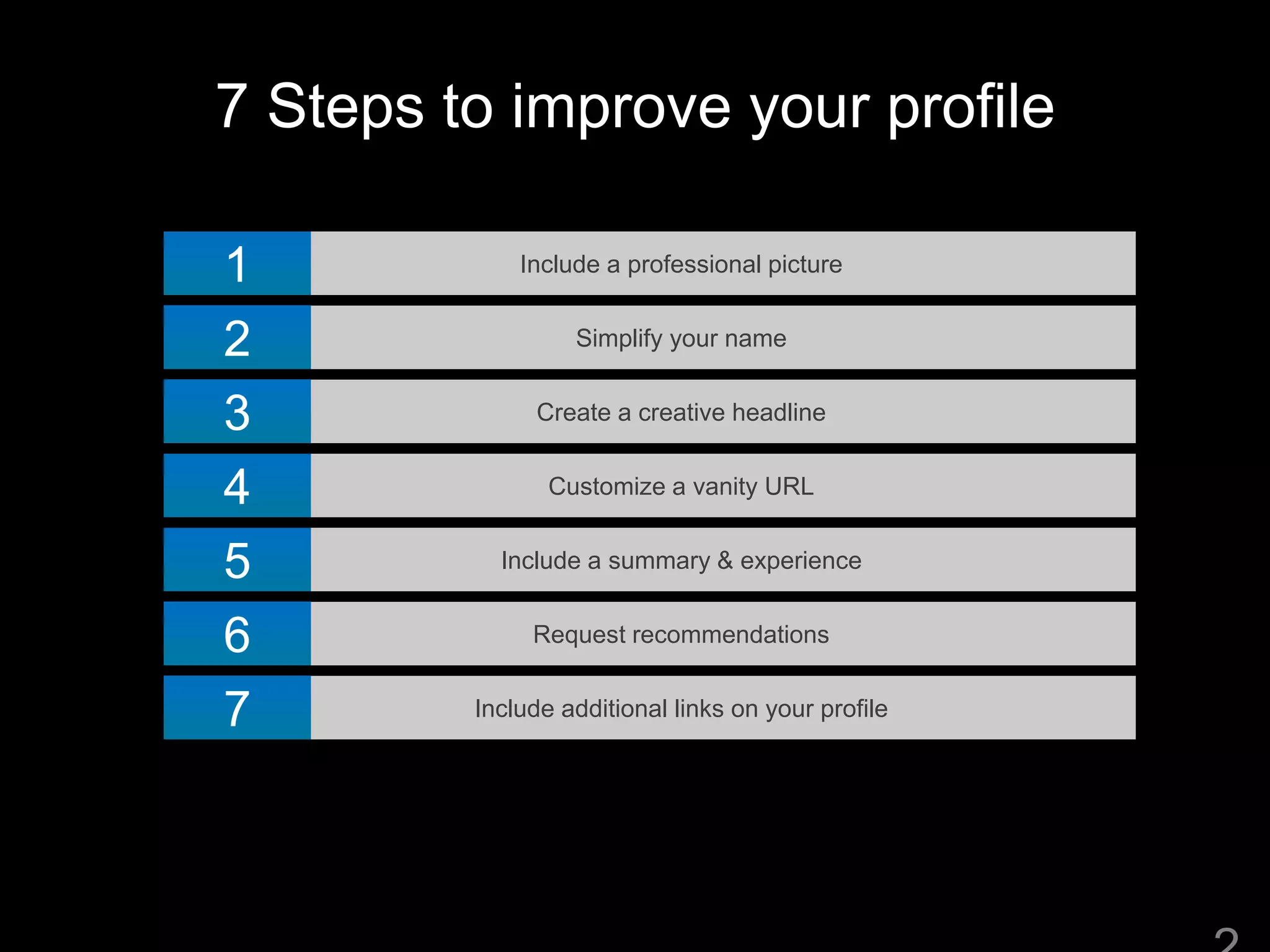 7 Steps to improve your profile
Include a professional picture1
Simplify your name2
Create a creative headline3
Customize a vanity URL4
Include a summary & experience5
Request recommendations6
Include additional links on your profile7
 