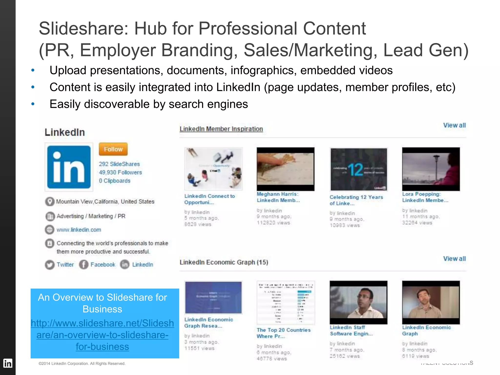 ©2014 LinkedIn Corporation. All Rights Reserved. TALENT SOLUTIONS
Slideshare: Hub for Professional Content
(PR, Employer Branding, Sales/Marketing, Lead Gen)
• Upload presentations, documents, infographics, embedded videos
• Content is easily integrated into LinkedIn (page updates, member profiles, etc)
• Easily discoverable by search engines
An Overview to Slideshare for
Business
http://www.slideshare.net/Slidesh
are/an-overview-to-slideshare-
for-business
 