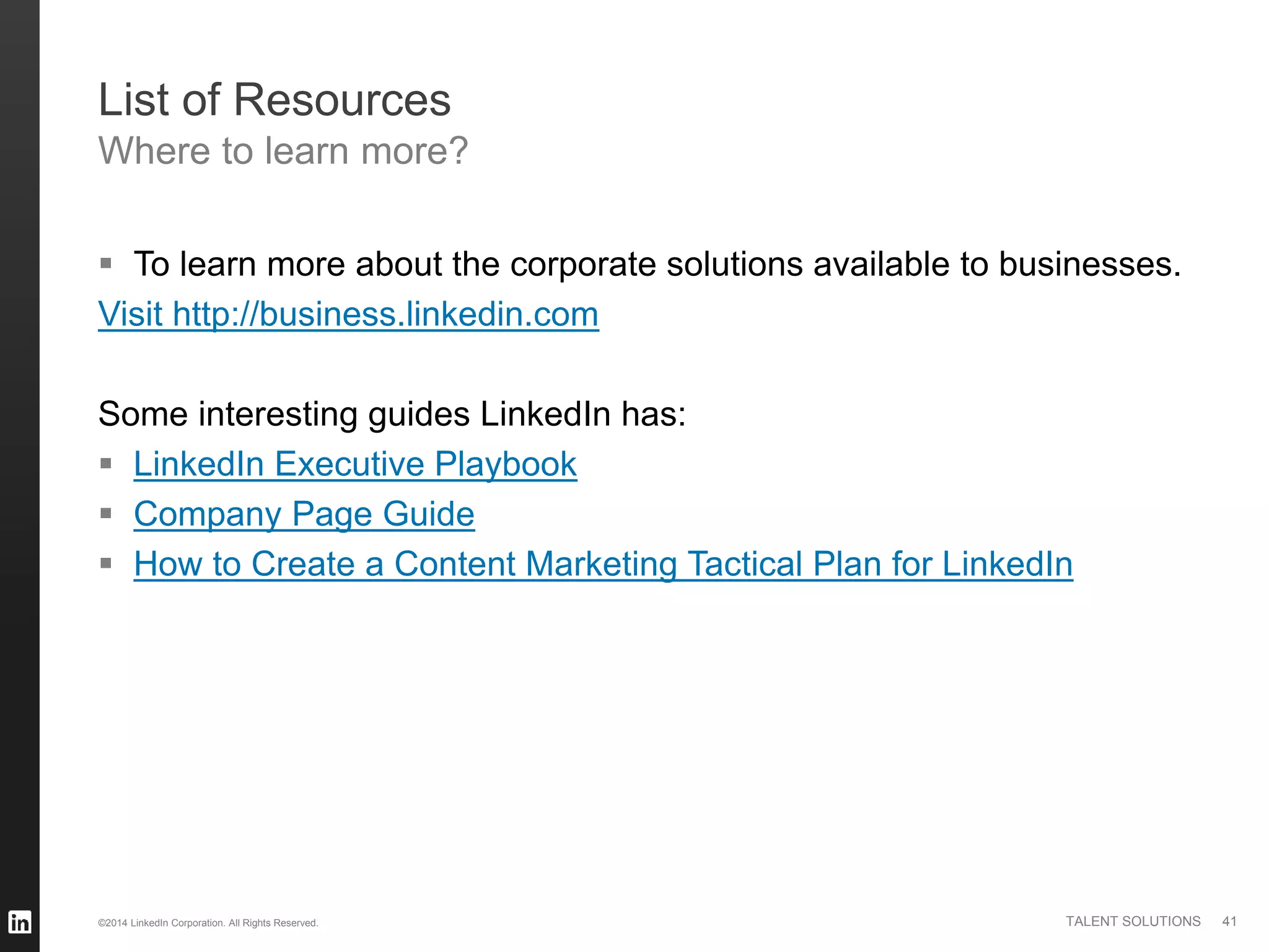 ©2014 LinkedIn Corporation. All Rights Reserved. TALENT SOLUTIONS 41
List of Resources
Where to learn more?
 To learn more about the corporate solutions available to businesses.
Visit http://business.linkedin.com
Some interesting guides LinkedIn has:
 LinkedIn Executive Playbook
 Company Page Guide
 How to Create a Content Marketing Tactical Plan for LinkedIn
 