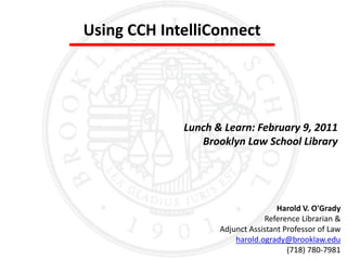 Using CCH IntelliConnect Lunch & Learn: February 9, 2011 Brooklyn Law School Library Harold V. O'Grady Reference Librarian &  Adjunct Assistant Professor of Law harold.ogrady@brooklaw.edu (718) 780-7981 