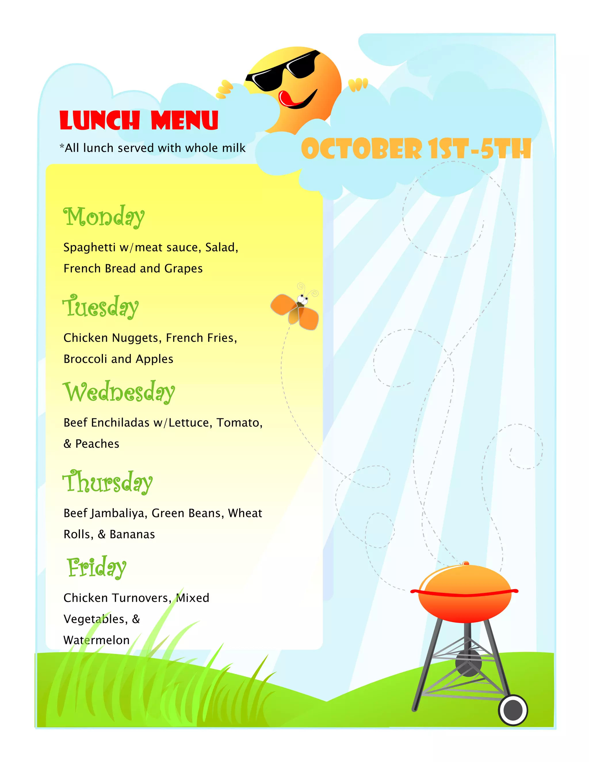 Lunch Menu
*All lunch served with whole milk
October 1st-5th
Monday
Spaghetti w/meat sauce, Salad,
French Bread and Grapes
Tuesday
Chicken Nuggets, French Fries,
Broccoli and Apples
Wednesday
Beef Enchiladas w/Lettuce, Tomato,
& Peaches
Thursday
Beef Jambaliya, Green Beans, Wheat
Rolls, & Bananas
Friday
Chicken Turnovers, Mixed
Vegetables, &
Watermelon