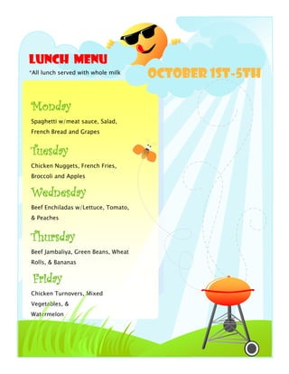 Lunch Menu
*All lunch served with whole milk
                                     October 1st-5th

Monday
Spaghetti w/meat sauce, Salad,
French Bread and Grapes


Tuesday
Chicken Nuggets, French Fries,
Broccoli and Apples


Wednesday
Beef Enchiladas w/Lettuce, Tomato,
& Peaches


Thursday
Beef Jambaliya, Green Beans, Wheat
Rolls, & Bananas


 Friday
Chicken Turnovers, Mixed
Vegetables, &
Watermelon
 
