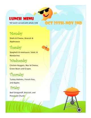 Lunch Menu
*All lunch served with whole milk
                                    Oct 29th-Nov 2nd

Monday
Shells & Cheese, Broccoli &
Applesauce


Tuesday
Spaghetti & meatsauce, Salad, &
Mandarines


Wednesday
Chicken Nuggets, Mac N Cheese,
Green Beans and Grapes


Thursday
Turkey Hotlinks, French fries,
and Apples


 Friday
Beef Stroganoff, Broccoli, and
Pineapple Chunks
 