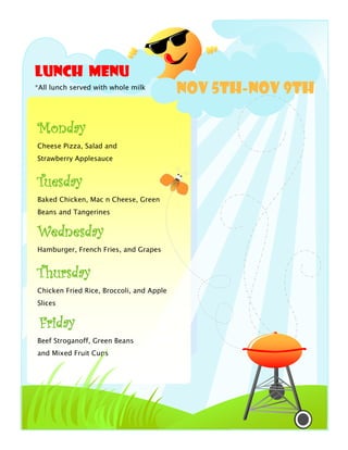 Lunch Menu
*All lunch served with whole milk
                                          NOV 5th-Nov 9th

Monday
Cheese Pizza, Salad and
Strawberry Applesauce


Tuesday
Baked Chicken, Mac n Cheese, Green
Beans and Tangerines


Wednesday
Hamburger, French Fries, and Grapes


Thursday
Chicken Fried Rice, Broccoli, and Apple
Slices


 Friday
Beef Stroganoff, Green Beans
and Mixed Fruit Cups
 
