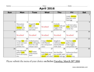www.calendarlabs.com
Name: ……………………………………………………….. Class: …………………………………….. Date: …………………………..
April 2016
Sun Mon Tues Wed Thu Fri Sat
1 2
Garlic chicken
fried rice with
fried egg
3 4 5 6 7 8 9
Mussamun
curry with
chicken and
jasmine rice
Spagetthi meat
ball with
tomato sauce
and salad
No school
Teriyaki
chicken ball and
veggies with
jasmine rice
Laab moo spicy
pork salad with
sticky rice
10 11 12 13 14 15 16
No school No school No school No school No school
17 18 19 20 21 22 23
Crispy fish with
sweet and sour
sauce and
jasmine rice
Grilled patties
pork with garlic
fried rice and
tomato sauce
Crispy Chicken
with Biryani
rice and peanut
sauce
Spaghetti
carbonara becon
and mushroom
with salad
Stir fried pork
garlic pepper
with veggies
and jasmine rice
24 25 26 27 28 29 30
Som tum with
grilled pork
neck and sticky
rice
Beef burger
with French
fried
Baked macaroni
with ham and
cheese and salad
Stir fried flat
rice noodle with
chicken and egg
Indonesian fried
rice with
chicken stay
Please submit the menu of your choice on/before Tuesday, March 29th 2016
 