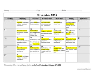 Name: ……………………………………………….. Class: …………………………………….. Date: …………………………..
www.calendarlabs.com
Please submit the menu of your choice on/before Wednesday, October 28th 2015
November 2015
Sunday Monday Tuesday Wednesday Thursday Friday Saturday
1 2
Fish finger with Sweet
and Sour sauce and
Jasmine rice
3
Penne pasta with
Bolognese sauce
4
Stir fried chicken
with cashew nuts
and jasmine rice
5
Beef Burger and
French fries
6
Stir fried rice with
Grilled Chicken
Teriyaki and Tofu
salad
7
8 9
Chicken mussamun
with jasmine rice and
potato
10
Stir fried Pork
with Black pepper
sauce and
jasmine rice
11
Spaghetti carbonara
with assorted green
salad
12
Som Tum with
chicken finger and
sticky rice
13
Baked Macaroni
with Ham and
Cheese and salad
14
15 16
Chicken steak
parmesan with tomato
sauce and jasmine
Rice
17
Stir fried rice with
tomato ketchup
and fried chicken
18
Pork schnitzel with
potato and
cucumber salad
19
chicken cream soup
with potato and
jasmine rice
20
Minced beef steak
in Japanese curry
and jasmine rice
21
22 23
Chicken Mussamun
with potato and
Jasmine rice
24
Stir fried chicken
with cashew nuts
and jasmine rice
25
Stir fried rice with
Grilled Chicken
Teriyaki and Tofu
salad
26
Panaeng Curry with
Chicken and jasmine
rice
27
Spaghetti carbonara
with assorted green
salad
28
29 30
Fish finger with Sweet
and Sour sauce and
Jasmine rice
 