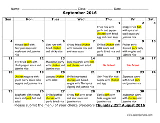 www.calendarlabs.com
Name: …………………………………………………………….. Class: …………………………… Date………………………………
September 2016
Sun Mon Tues Wed Thu Fri Sat
1 2 3
Fried rice with
garlic and pepper
chicken with fried
egg and clear soup
Crispy fried fish
with spicy hot
basil sauce and
jasmine rice
4 5 6 7 8 9 10
Minced beef with
terriyaki sauce and
mushroom and jasmine
rice
Som tum with
fried chicken
and sticky rice
Crispy fried chicken
with hainanes rice and
soy bean sauce
Grilled chicken with
BBQ sauce and
garlic fried rice and
salad
Phuket style
Braised pork belly
with veggies and
jasmine rice
11 12 13 14 15 16 17
Stir fried pork with
black pepper sauce and
jasmine rice
Mussamun curry
with chicken and
jasmine rice
Bake macaroni with ham
and cheese and salad No School No School
18 19 20 21 22 23 24
Chicken nuggets with
green curry sauce bake
veggies and jasmine rice
Lasagna chicken
with salad
Grilled marinated
chicken and baked
veggie with Thai spicy
dipping and jasmine rice
Stir fried flat rice
noodle with chicken
and egg
Japanese curry
with fried pork
and jasmine rice
25 26 27 28 29 30
Spaghetti with tomato
sauce and pork ball and
salad
Grilled patties
chicken with
garlic fried rice
Crispy fish with sweet
and sour sauce and
jasmine rice
Garlic pork with
bake veggies and
jasmine rice
Mussamun curry
with chicken and
jasmine rice
Please submit the menu of your choice on/before Thursday,25th
August 2016
 