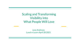 Scaling and Transforming
Visibility into
What People Will Love
June Andrews
Lunch n Learn April 28 2021
 