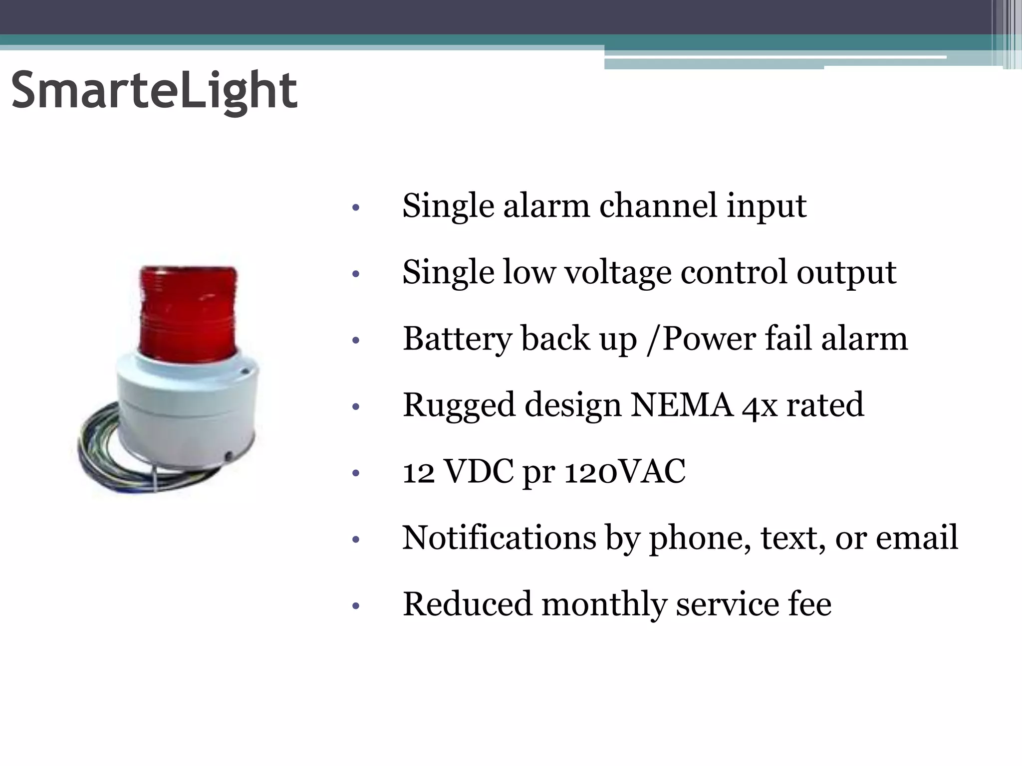 SmarteLight

              •   Single alarm channel input
              •   Single low voltage control output
              •   Battery back up /Power fail alarm
              •   Rugged design NEMA 4x rated
              •   12 VDC pr 120VAC
              •   Notifications by phone, text, or email
              •   Reduced monthly service fee
 