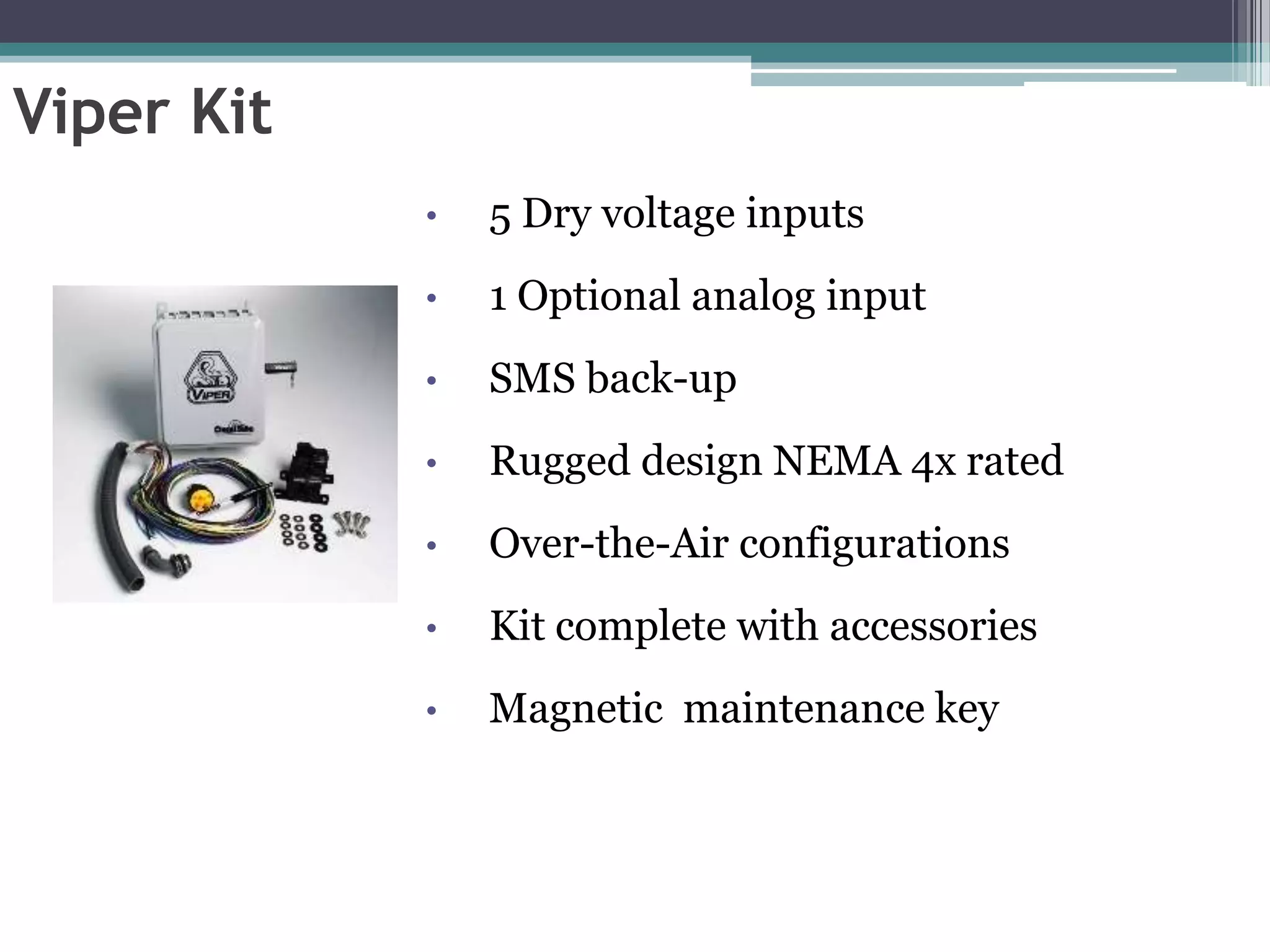 Viper Kit
            •   5 Dry voltage inputs
            •   1 Optional analog input
            •   SMS back-up
            •   Rugged design NEMA 4x rated
            •   Over-the-Air configurations
            •   Kit complete with accessories
            •   Magnetic maintenance key
 