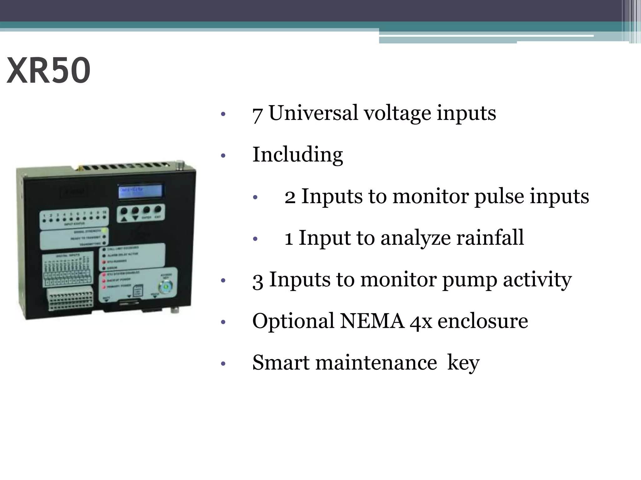 XR50
       •   7 Universal voltage inputs
       •   Including
           •   2 Inputs to monitor pulse inputs
           •   1 Input to analyze rainfall
       •   3 Inputs to monitor pump activity
       •   Optional NEMA 4x enclosure
       •   Smart maintenance key
 