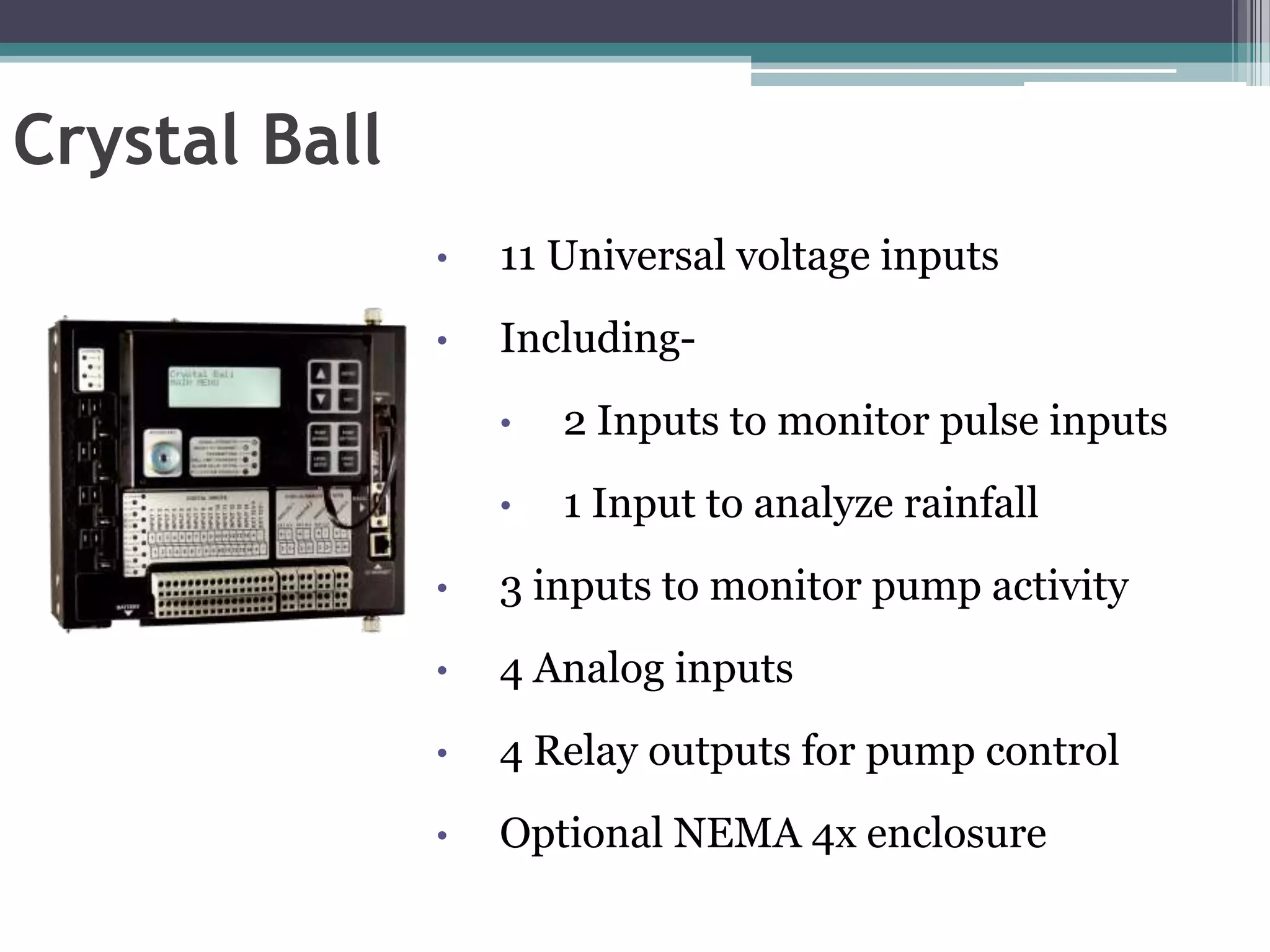 Crystal Ball
               •   11 Universal voltage inputs
               •   Including-
                   •   2 Inputs to monitor pulse inputs
                   •   1 Input to analyze rainfall
               •   3 inputs to monitor pump activity
               •   4 Analog inputs
               •   4 Relay outputs for pump control
               •   Optional NEMA 4x enclosure
 