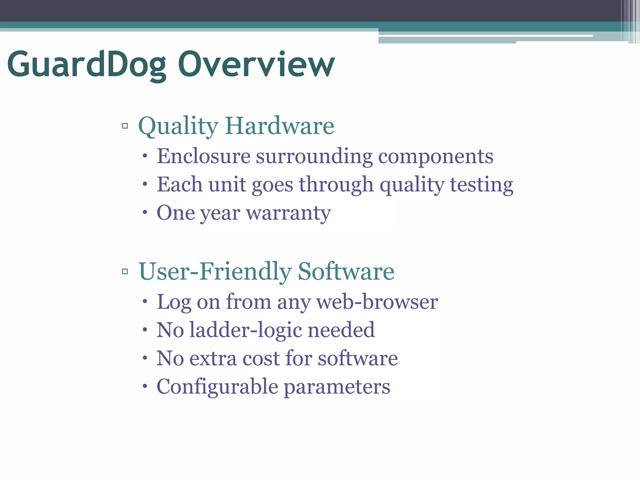 GuardDog Overview
     ▫ Quality Hardware
       Enclosure surrounding components
       Each unit goes through quality testing
       One year warranty

     ▫ User-Friendly Software
         Log on from any web-browser
         No ladder-logic needed
         No extra cost for software
         Configurable parameters
 