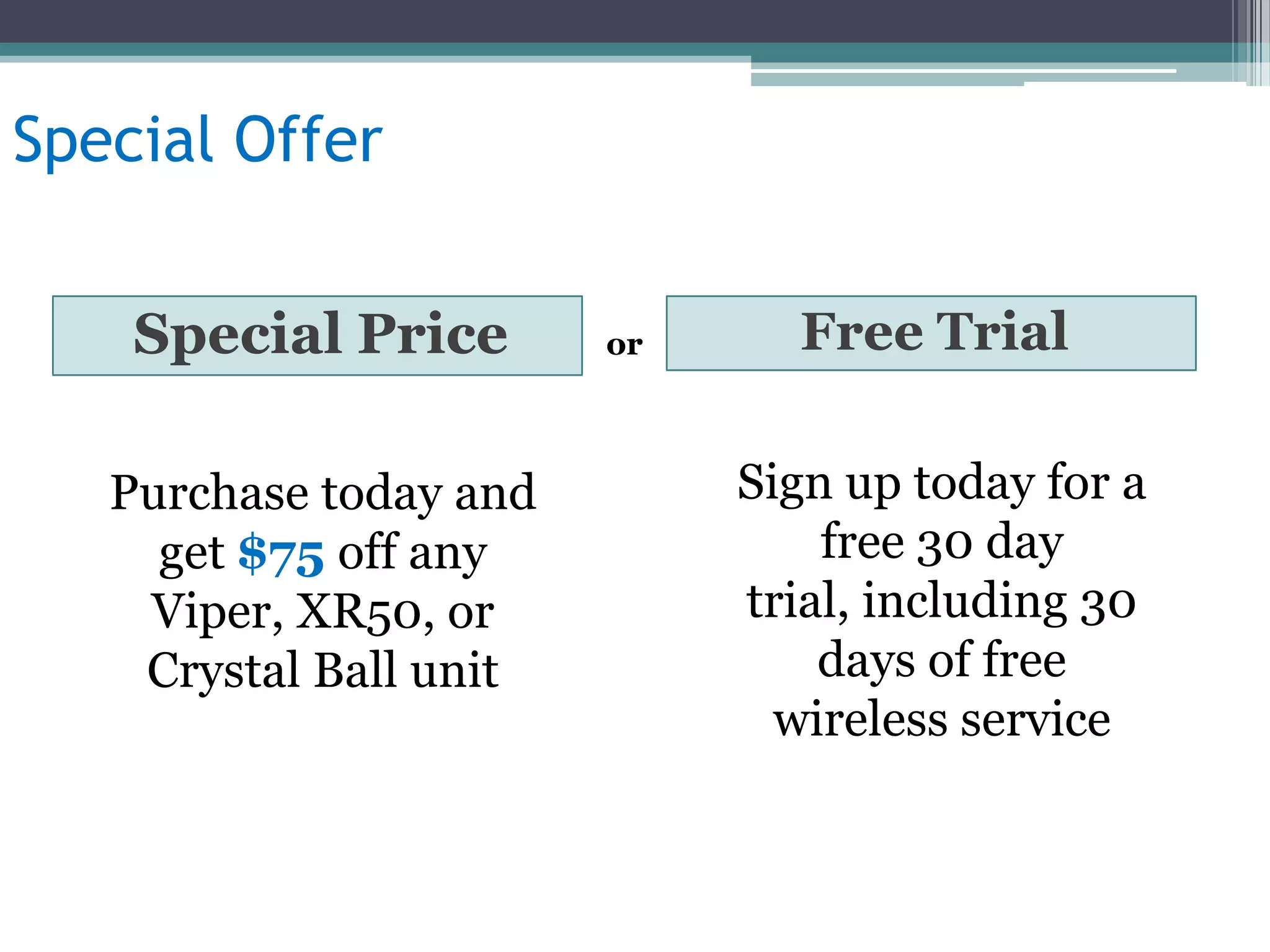 Special Offer


    Special Price       or     Free Trial


   Purchase today and        Sign up today for a
     get $75 off any             free 30 day
    Viper, XR50, or          trial, including 30
    Crystal Ball unit            days of free
                               wireless service
 