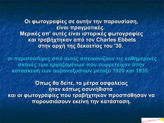 Οι φωτογραφίες σε αυτήν την παρουσίαση, είναι πραγματικές.   Μερικές απ' αυτές είναι ιστορικές φωτογραφίες   και τραβήχτηκαν από τον Charles Ebbets στην αρχή της δεκαετίας του '30.    οι περισσότερες από αυτές απεικονίζουν τις καθημερινές σκηνές των εργαζομένων που συμμετείχαν στην κατασκευή των ουρανοξυστών μεταξύ 1920 και 1935.  Όπως θα δείτε, τα μέτρα ασφαλείας ήταν κάπως  ασυνήθιστα   και οι φωτογραφίες που τραβήχτηκαν προσπάθησαν να παρουσιάσουν εκείνη την κατάσταση . 