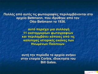 Πολλές από αυτές τις φωτογραφίες περιλαμβάνο νται   σ το αρχείο Bettmann, που ιδρύθηκε από  τον  Otto Bettmann το 1936.    αυτό περιέχει μια συλλογή   11 εκατομμυρίων φωτογραφιών   και περιλαμβάνει κάποιες από τις   καλύτερες ιστορικές εικόνες των Ηνωμένων Πολιτειών.  αυτή την περίοδο το αρχείο ανήκει στη ν   εταιρία  Corbis, ιδιοκτησία του  Bill Gates. 