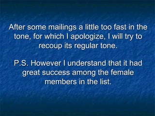 After some mailings a little too fast in the
tone, for which I apologize, I will try to
recoup its regular tone.
P.S. However I understand that it had
great success among the female
members in the list.

 