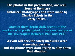 The photos in this presentation, are real.
Some of them are
historical photographs and were made by
Charles Ebbets in the
early 1930’s.
Most of them depict daily scenes of the
workers who participated in the construction of
the skyscrapers between 1920 and 1935.
As you will see, the safety measures were
somewhat peculiar
and the photos were done trying to play down
that situation.

 
