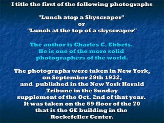 I title the first of the following photographs
"Lunch atop a Skyscraper"
or
"Lunch at the top of a skyscraper"
The author is Charles C. Ebbets.
He is one of the more solid
photographers of the world.
The photographs were taken in New York,
on September 29th 1932,
and published in the New York Herald
Tribune in the Sunday
supplement of the Oct. 2nd of that year.
It was taken on the 69 floor of the 70
that is the GE building in the
Rockefeller Center.

 
