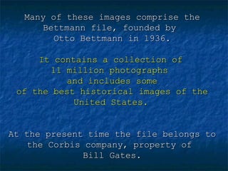 Many of these images comprise the
Bettmann file, founded by
Otto Bettmann in 1936.
It contains a collection of
11 million photographs
and includes some
of the best historical images of the
United States.
At the present time the file belongs to
the Corbis company, property of
Bill Gates.

 