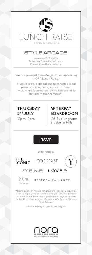 LUNCH RAISE
A NORA INITIATIVE FOR
Increasing Profitability. 
Perfecting Product Investments. 
Connecting a Global Industry.
AFTERPAY
BOARDROOM
THURSDAY
5TH
JULY
We are pleased to invite you to an upcoming
NORA Lunch Raise.
Style Arcade, a global business with a local
presence, is opening up for strategic 
investment focused on taking this brand to
the international market.
“Making product investment decisions isn’t easy, especially
when trying to predict trends & analyse 1000’s of product
data points. We have seen a phenomenal impact on sales
by backing all our product decisions with the insights from
Style Arcade.”
Warren Bradley / Director, Unsung Art
12pm–2pm 126 Buckingham
St. Surry Hills
RSVP
THE NETWORK THAT CONNECTS
AS TRUSTED BY:
 