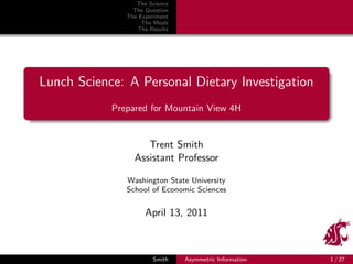 The Science
                 The Question
               The Experiment
                    The Meals
                  The Results




Lunch Science: A Personal Dietary Investigation
            Prepared for Mountain View 4H


                    Trent Smith
                 Assistant Professor

               Washington State University
               School of Economic Sciences


                     April 13, 2011



                       Smith    Asymmetric Information   1 / 27
 