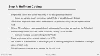Step 7: Huffman Coding
1412 December 2018
• Simple idea: Values that appear frequently in our data get assigned codes
• Codes are variable length (sometimes called VLCs, or Variable Length Codes)
• JPEG writes lengths of these codes, and these can be generated using a known algorithm once
read.
• AC and DC coefficients have separate length tables coded (remember we predicted the DC value!)
• How we assign values to codes can be optimized “cleverly” in the encoder:
• Example: mozjpeg uses something akin to Viterbi
• These lengths are written as static tables in the JPEG
• The number of Huffman codes of each length (1 to 16 bits long) along with a sorted table of the byte
values of each code.
• This will make more sense when you see the decoder code
Vimeo Lunch Talks
 