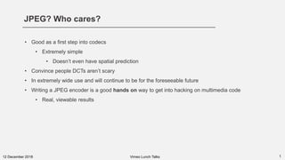 JPEG? Who cares?
112 December 2018
• Good as a first step into codecs
• Extremely simple
• Doesn’t even have spatial prediction
• Convince people DCTs aren’t scary
• In extremely wide use and will continue to be for the foreseeable future
• Writing a JPEG encoder is a good hands on way to get into hacking on multimedia code
• Real, viewable results
Vimeo Lunch Talks
 