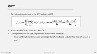 IDCT
2112 December 2018 Vimeo Lunch Talks
• Can calculate the inverse of the DCT, called theIDCT:
• No more or less scary that the forward DCT
• Our implementation will use simple matrix multiplication and floats
• Real world implementations use fast integer transforms based on butterflies (see references at
end)
 