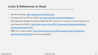 Links & References to Read
2212 December 2018 Vimeo Lunch Talks
• Start from nothing: https://dspguide.com/pdfbook.html
• Very good intro to JFIF and JPEG: http://www.opennet.ru/docs/formats/jpeg.txt
• More advanced background (where AA&N fast DCT came from, and why, and why things are the
way there are (AC/DC)): https://www.amazon.com/JPEG-Compression-Standard-Multimedia-
Standards/dp/0442012721/
• THE intro to video codecs: https://www.amazon.com/H-264-Advanced-Video-Compression-
Standard/dp/0470516925/ (can be found digitally)
 