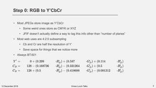 Step 0: RGB to Y’CbCr
312 December 2018
• Most JPEGs store image as Y’CbCr
• Some weird ones store as CMYK or XYZ
• JFIF doesn’t actually define a way to tag this info other than “number of planes”
• Most web uses are 4:2:0 subsampling
• Cb and Cr are half the resolution of Y’
• Save space for things that we notice more
• Always BT.601
Vimeo Lunch Talks
 