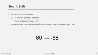 Step 1: Shift
412 December 2018
• Subtract 128 from all values
• DCT = Discrete Cosine Transform
• Think of Cosine’s range: [-1,1]
• Implementation note: Be careful with implicit type conversions here (uint8 / int8)
Vimeo Lunch Talks
60 → -68
 
