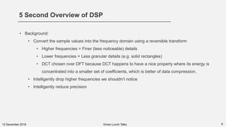 5 Second Overview of DSP
612 December 2018
• Background:
• Convert the sample values into the frequency domain using a reversible transform
• Higher frequencies = Finer (less noticeable) details
• Lower frequencies = Less granular details (e.g. solid rectangles)
• DCT chosen over DFT because DCT happens to have a nice property where its energy is
concentrated into a smaller set of coefficients, which is better of data compression.
• Intelligently drop higher frequencies we shouldn’t notice
• Intelligently reduce precision
Vimeo Lunch Talks
 