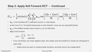 Step 2: Apply 8x8 Forward DCT — Continued
712 December 2018
• Gu,v is the resulting DCT coefficient at point u,v (see below)
• u and v are 0 to 7 (8 spatial frequencies in each direction, since we are using 8x8 blocks)
• gx,y is the shifted sample value at point x,y in our 8x8 block
• α(u) is this function:
• If you remember your linear algebra class, this makes sure the transform’s results are orthogonal to
each other
• Useful since we want to combine basis functions, and they have to be independent!
Vimeo Lunch Talks
 
