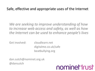 Safe, effective and appropriate uses of the Internet	We are seeking to improve understanding of how to increase web access and safety, as well as how the Internet can be used to enhance people’s lives	Get involved: 	cloudlearn.net				digitalme.co.uk/safe				beatbullying.org	dan.sutch@nominet.org.uk	@dansutch
