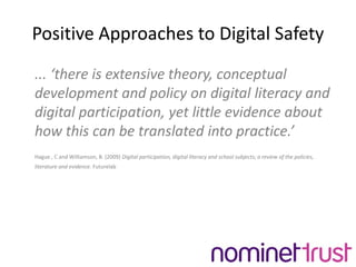 Positive Approaches to Digital Safety...‘there is extensive theory, conceptual development and policy on digital literacy and digital participation, yet little evidence about how this can be translated into practice.’Hague , C and Williamson, B. (2009) Digital participation, digital literacy and school subjects; a review of the policies, literature and evidence. Futurelab