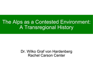 The Alps as a Contested Environment: A Transregional History Dr. Wilko Graf von Hardenberg Rachel Carson Center 