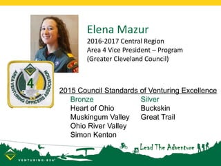 2015 Council Standards of Venturing Excellence
Bronze Silver
Heart of Ohio Buckskin
Muskingum Valley Great Trail
Ohio River Valley
Simon Kenton
Elena Mazur
2016-2017 Central Region
Area 4 Vice President – Program
(Greater Cleveland Council)
 