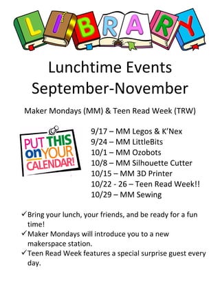 Lunchtime Events
September-November
Maker Mondays (MM) & Teen Read Week (TRW)
9/17 – MM Legos & K’Nex
9/24 – MM LittleBits
10/1 – MM Ozobots
10/8 – MM Silhouette Cutter
10/15 – MM 3D Printer
10/22 - 26 – Teen Read Week!!
10/29 – MM Sewing
Bring your lunch, your friends, and be ready for a fun
time!
Maker Mondays will introduce you to a new
makerspace station.
Teen Read Week features a special surprise guest every
day.
 